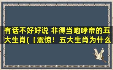 有话不好好说 非得当咆哮帝的五大生肖(【震惊！五大生肖为什么总是咆哮？*揭晓！】)